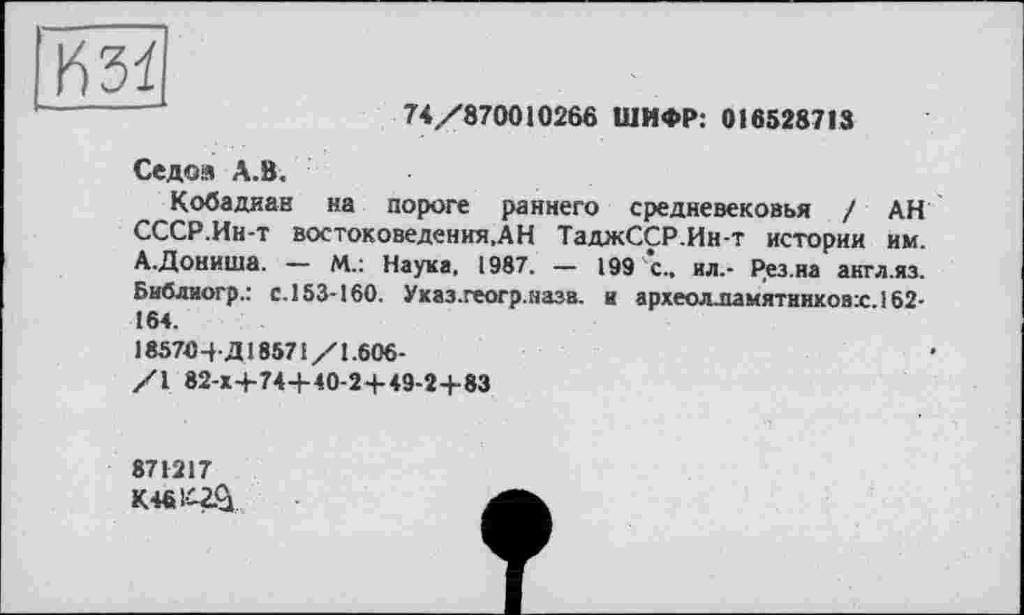 ﻿74/870010266 ШИФР: 016528713
Седоя А.В.
Кобадиан на пороге раннего средневековья / АН СССР.Ин-т востоковедения,АН ТаджССР.Ин-т истории им. А.Дониша. — М.: Наука, 1987. — 199 с.. ил.- Рез.на акгл.яз. Бибдиогр.: с. 153-160. Ухаз.геогр.назв. и археолламятников:с.162-164.
185704-Д18571/1.606-
/I 82-Х+74-М0-2+49-2+83
871217
K46W&